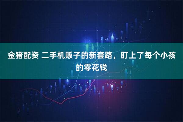金猪配资 二手机贩子的新套路，盯上了每个小孩的零花钱