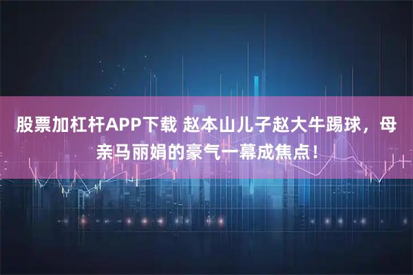 股票加杠杆APP下载 赵本山儿子赵大牛踢球,母亲马丽娟的豪气一幕成焦点!