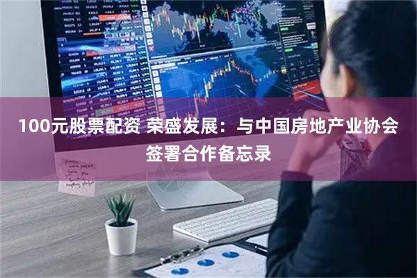 100元股票配资 荣盛发展：与中国房地产业协会签署合作备忘录