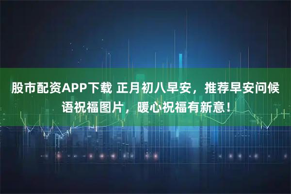 股市配资APP下载 正月初八早安,推荐早安问候语祝福图片,暖心祝福有新意!