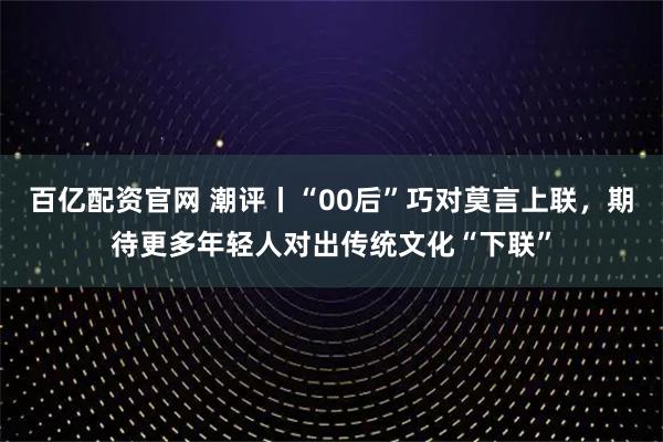 百亿配资官网 潮评丨“00后”巧对莫言上联,期待更多年轻人对出传统文化“下联”