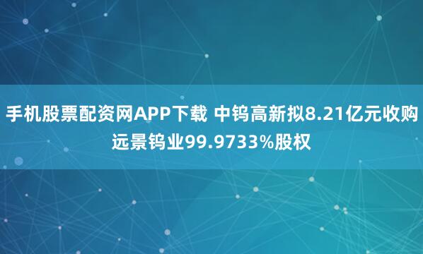 手机股票配资网APP下载 中钨高新拟8.21亿元收购远景钨业99.9733%股权
