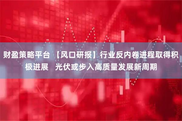 财盈策略平台 【风口研报】行业反内卷进程取得积极进展 光伏或步入高质量发展新周期