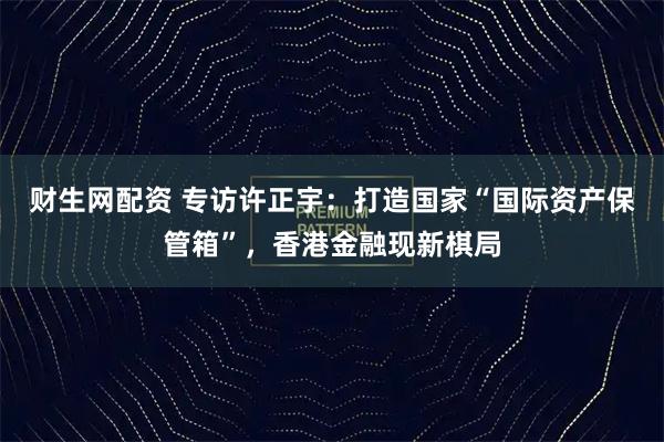 财生网配资 专访许正宇：打造国家“国际资产保管箱”，香港金融现新棋局
