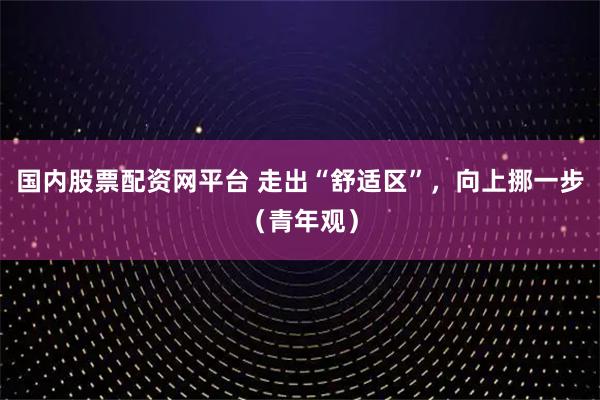 国内股票配资网平台 走出“舒适区”，向上挪一步（青年观）
