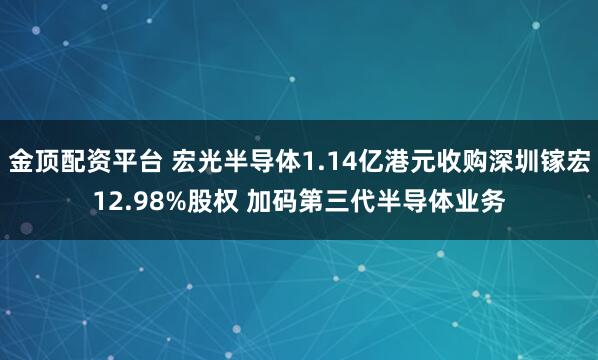 金顶配资平台 宏光半导体1.14亿港元收购深圳镓宏12.98%股权 加码第三代半导体业务