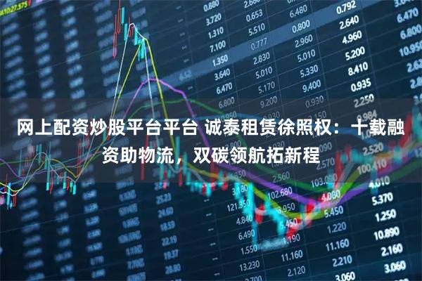 网上配资炒股平台平台 诚泰租赁徐照权:十载融资助物流,双碳领航拓新程