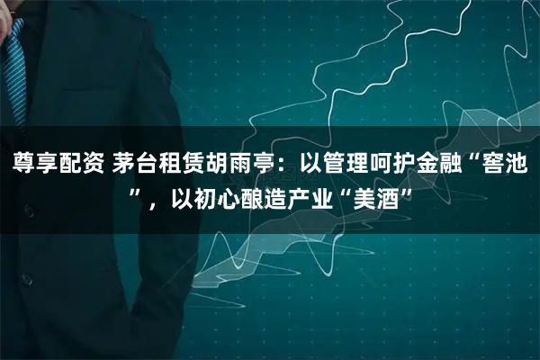 尊享配资 茅台租赁胡雨亭:以管理呵护金融“窖池”,以初心酿造产业“美酒”
