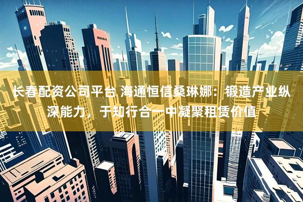 长春配资公司平台 海通恒信桑琳娜：锻造产业纵深能力，于知行合一中凝聚租赁价值