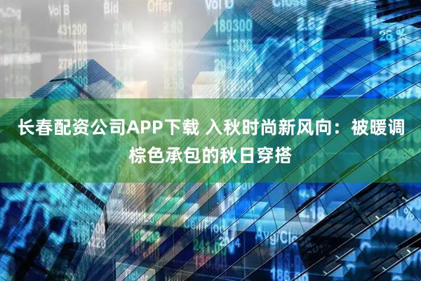 长春配资公司APP下载 入秋时尚新风向：被暖调棕色承包的秋日穿搭